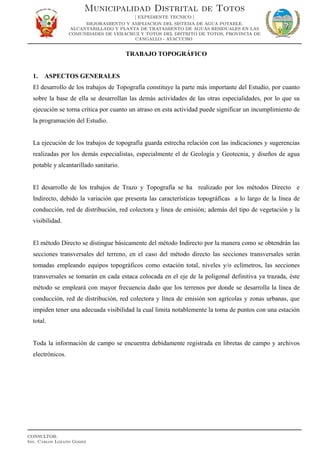 TRABAJO TOPOGRÁFICO
1. ASPECTOS GENERALES
El desarrollo de los trabajos de Topografía constituye la parte más importante del Estudio, por cuanto
sobre la base de ella se desarrollan las demás actividades de las otras especialidades, por lo que su
ejecución se torna crítica por cuanto un atraso en esta actividad puede significar un incumplimiento de
la programación del Estudio.
La ejecución de los trabajos de topografía guarda estrecha relación con las indicaciones y sugerencias
realizadas por los demás especialistas, especialmente el de Geología y Geotecnia, y diseños de agua
potable y alcantarillado sanitario.
El desarrollo de los trabajos de Trazo y Topografía se ha realizado por los métodos Directo e
Indirecto, debido la variación que presenta las características topográficas a lo largo de la línea de
conducción, red de distribución, red colectora y línea de emisión; además del tipo de vegetación y la
visibilidad.
El método Directo se distingue básicamente del método Indirecto por la manera como se obtendrán las
secciones transversales del terreno, en el caso del método directo las secciones transversales serán
tomadas empleando equipos topográficos como estación total, niveles y/o eclímetros, las secciones
transversales se tomarán en cada estaca colocada en el eje de la poligonal definitiva ya trazada, éste
método se empleará con mayor frecuencia dado que los terrenos por donde se desarrolla la línea de
conducción, red de distribución, red colectora y línea de emisión son agrícolas y zonas urbanas, que
impiden tener una adecuada visibilidad la cual limita notablemente la toma de puntos con una estación
total.
Toda la información de campo se encuentra debidamente registrada en libretas de campo y archivos
electrónicos.
Municipalidad Distrital de Totos
[ EXPEDIENTE TECNICO ]
MEJORAMIENTO Y AMPLIACION DEL SISTEMA DE AGUA POTABLE,
ALCANTARILLADO Y PLANTA DE TRATAMIENTO DE AGUAS RESIDUALES EN LAS
COMUNIDADES DE VERACRUZ Y TOTOS DEL DISTRITO DE TOTOS, PROVINCIA DE
CANGALLO - AYACUCHO
CONSULTOR:
Ing. Carlos Lozano Gomez
 