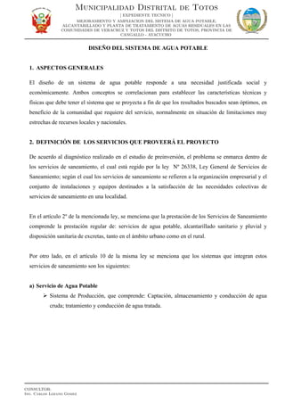 DISEÑO DEL SISTEMA DE AGUA POTABLE
1. ASPECTOS GENERALES
El diseño de un sistema de agua potable responde a una necesidad justificada social y
económicamente. Ambos conceptos se correlacionan para establecer las características técnicas y
físicas que debe tener el sistema que se proyecta a fin de que los resultados buscados sean óptimos, en
beneficio de la comunidad que requiere del servicio, normalmente en situación de limitaciones muy
estrechas de recursos locales y nacionales.
2. DEFINICIÓN DE LOS SERVICIOS QUE PROVEERÁ EL PROYECTO
De acuerdo al diagnóstico realizado en el estudio de preinversión, el problema se enmarca dentro de
los servicios de saneamiento, el cual está regido por la ley Nº 26338, Ley General de Servicios de
Saneamiento; según el cual los servicios de saneamiento se refieren a la organización empresarial y el
conjunto de instalaciones y equipos destinados a la satisfacción de las necesidades colectivas de
servicios de saneamiento en una localidad.
En el artículo 2º de la mencionada ley, se menciona que la prestación de los Servicios de Saneamiento
comprende la prestación regular de: servicios de agua potable, alcantarillado sanitario y pluvial y
disposición sanitaria de excretas, tanto en el ámbito urbano como en el rural.
Por otro lado, en el artículo 10 de la misma ley se menciona que los sistemas que integran estos
servicios de saneamiento son los siguientes:
a) Servicio de Agua Potable
 Sistema de Producción, que comprende: Captación, almacenamiento y conducción de agua
cruda; tratamiento y conducción de agua tratada.
Municipalidad Distrital de Totos
[ EXPEDIENTE TECNICO ]
MEJORAMIENTO Y AMPLIACION DEL SISTEMA DE AGUA POTABLE,
ALCANTARILLADO Y PLANTA DE TRATAMIENTO DE AGUAS RESIDUALES EN LAS
COMUNIDADES DE VERACRUZ Y TOTOS DEL DISTRITO DE TOTOS, PROVINCIA DE
CANGALLO - AYACUCHO
CONSULTOR:
Ing. Carlos Lozano Gomez
 