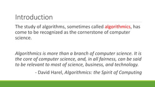 Introduction
The study of algorithms, sometimes called algorithmics, has
come to be recognized as the cornerstone of computer
science.
Algorithmics is more than a branch of computer science. It is
the core of computer science, and, in all fairness, can be said
to be relevant to most of science, business, and technology.
- David Harel, Algorithmics: the Spirit of Computing
 