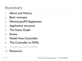 Summary
A.A. 2014/2015Tecniche di programmazione2
1. About and History
2. Basic concepts
3. Minimal JavaFX Application
4. Application structure
5. The Scene Graph
6. Events
7. Model-View-Controller
8. The Controller in FXML
9. Properties and bindings
10. Resources
 