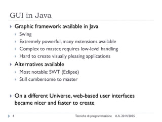 GUI in Java
A.A. 2014/2015Tecniche di programmazione4
 Graphic framework available in Java
 Swing
 Extremely powerful, many extensions available
 Complex to master, requires low-level handling
 Hard to create visually pleasing applications
 Alternatives available
 Most notable: SWT (Eclipse)
 Still cumbersome to master
 On a different Universe, web-based user interfaces
became nicer and faster to create
 