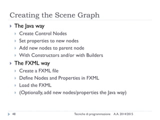 Creating the Scene Graph
A.A. 2014/2015Tecniche di programmazione48
 The Java way
 Create Control Nodes
 Set properties to new nodes
 Add new nodes to parent node
 With Constructors and/or with Builders
 The FXML way
 Create a FXML file
 Define Nodes and Properties in FXML
 Load the FXML
 (Optionally, add new nodes/properties the Java way)
 