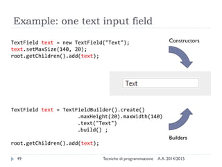 Example: one text input field
A.A. 2014/2015Tecniche di programmazione49
TextField text = new TextField("Text");
text.setMaxSize(140, 20);
root.getChildren().add(text);
TextField text = TextFieldBuilder().create()
.maxHeight(20).maxWidth(140)
.text("Text")
.build() ;
root.getChildren().add(text);
Constructors
Builders
 