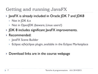 Getting and running JavaFX
A.A. 2014/2015Tecniche di programmazione7
 JavaFX is already included in Oracle JDK 7 and JDK8
 Not in JDK 6.x
 Not in OpenJDK (beware, Linux users!)
 JDK 8 includes significant JavaFX improvements.
 Recommended:
 JavaFX Scene Builder
 Eclipse: e(fx)clipse plugin, available in the Eclipse Marketplace
 Download links are in the course webpage
 