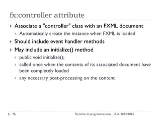 fx:controller attribute
A.A. 2014/2015Tecniche di programmazione76
 Associate a "controller" class with an FXML document
 Automatically create the instance when FXML is loaded
 Should include event handler methods
 May include an initialize() method
 public void initialize();
 called once when the contents of its associated document have
been completely loaded
 any necessary post-processing on the content
 