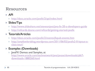 Resources
A.A. 2014/2015Tecniche di programmazione85
 API
 http://docs.oracle.com/javafx/2/api/index.html
 Slides/Tips
 http://www.slideshare.net/steveonjava/java-fx-20-a-developers-guide
 http://refcardz.dzone.com/refcardz/getting-started-javafx
 Tutorials/Articles
 http://docs.oracle.com/javafx/2/events/jfxpub-events.htm
 http://amyfowlersblog.wordpress.com/2011/06/02/javafx2-0-layout-a-
class-tour/
 Examples (Downloads)
 JavaFX Demos and Samples, at
http://www.oracle.com/technetwork/java/javase/downloads/jdk7-
downloads-1880260.html
 