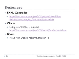 Resources
A.A. 2014/2015Tecniche di programmazione86
 FXML Controller
 http://docs.oracle.com/javafx/2/api/javafx/fxml/doc-
files/introduction_to_fxml.html#controllers
 Charts
 Using JavaFX Charts tutorial:
http://docs.oracle.com/javafx/2/charts/jfxpub-charts.htm
 Books
 Head First Design Patterns, chapter 12
 