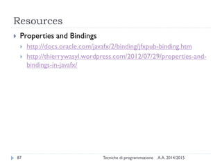 Resources
A.A. 2014/2015Tecniche di programmazione87
 Properties and Bindings
 http://docs.oracle.com/javafx/2/binding/jfxpub-binding.htm
 http://thierrywasyl.wordpress.com/2012/07/29/properties-and-
bindings-in-javafx/
 