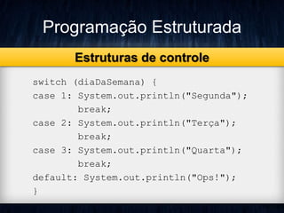 Programação Estruturada 
Estruturas de controle 
switch (diaDaSemana) { 
case 1: System.out.println("Segunda"); 
break; 
case 2: System.out.println("Terça"); 
break; 
case 3: System.out.println("Quarta"); 
break; 
default: System.out.println("Ops!"); 
} 
 