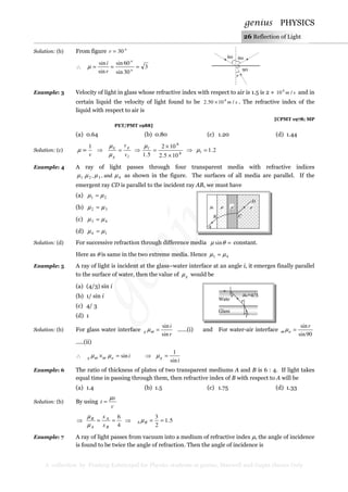 genius PHYSICS
A collection by Pradeep Kshetrapal for Physics students at genius, Maxwell and Gupta classes Only
26 Reflection of Light
Solution: (b) From figure o
r 30=
∴ 3
30sin
60sin
sin
sin
=== o
o
r
i
µ
Example: 3 Velocity of light in glass whose refractive index with respect to air is 1.5 is 2 × sm /10 8
and in
certain liquid the velocity of light found to be sm /1050.2 8
× . The refractive index of the
liquid with respect to air is
[CPMT 1978; MP
PET/PMT 1988]
(a) 0.64 (b) 0.80 (c) 1.20 (d) 1.44
Solution: (c)
v
1
∝µ ⇒ 8
8
105.2
102
5.1 ×
×
=⇒= l
l
g
g
li
v
v µ
µ
µ
⇒ 2.1=lµ
Example: 4 A ray of light passes through four transparent media with refractive indices
4321 and,,. µµµµ as shown in the figure. The surfaces of all media are parallel. If the
emergent ray CD is parallel to the incident ray AB, we must have
(a) 21 µµ =
(b) 32 µµ =
(c) 43 µµ =
(d) 14 µµ =
Solution: (d) For successive refraction through difference media =θµ sin constant.
Here as θ is same in the two extreme media. Hence 41 µµ =
Example: 5 A ray of light is incident at the glass–water interface at an angle i, it emerges finally parallel
to the surface of water, then the value of gµ would be
(a) (4/3) sin i
(b) 1/ sin i
(c) 4/ 3
(d) 1
Solution: (b) For glass water interface
r
i
g
sin
sin
=ωµ ......(i) and For water-air interface
90sin
sinr
a =µω
.....(ii)
∴ iag sin=× µµ ωω ⇒
i
g
sin
1
=µ
Example: 6 The ratio of thickness of plates of two transparent mediums A and B is 6 : 4. If light takes
equal time in passing through them, then refractive index of B with respect to A will be
(a) 1.4 (b) 1.5 (c) 1.75 (d) 1.33
Solution: (b) By using
c
x
t
µ
=
⇒
4
6
==
B
A
A
B
x
x
µ
µ
5.1
2
3
==⇒ BA µ
Example: 7 A ray of light passes from vacuum into a medium of refractive index µ, the angle of incidence
is found to be twice the angle of refraction. Then the angle of incidence is
A
B C
µ1 µ µ µ
D
60 60
90
r
Wate
r µw=4/3
r
i
Glass
 