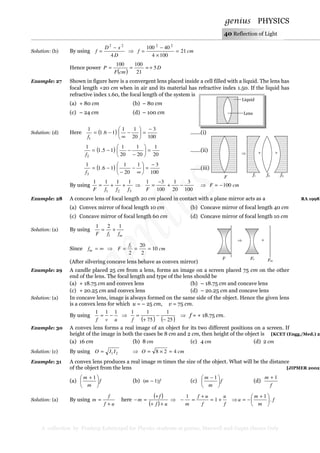 genius PHYSICS
A collection by Pradeep Kshetrapal for Physics students at genius, Maxwell and Gupta classes Only
40 Reflection of Light
Solution: (b) By using
D
xD
f
4
22
−
= ⇒ cmf 21
1004
40100 22
=
×
−
=
Hence power
( )
D
cmF
P 5
21
100100
+≈==
Example: 27 Shown in figure here is a convergent lens placed inside a cell filled with a liquid. The lens has
focal length +20 cm when in air and its material has refractive index 1.50. If the liquid has
refractive index 1.60, the focal length of the system is
(a) + 80 cm (b) – 80 cm
(c) – 24 cm (d) – 100 cm
Solution: (d) Here ( )
100
3
20
11
16.1
1
1
−
=





−
∞
−=
f
.......(i)
( )
20
1
20
1
20
1
15.1
1
2
=





−
−−=
f
.......(ii)
( )
100
31
20
1
16.1
1
3
−
=





∞
−
−
−=
f
.......(iii)
By using
321
1111
fffF
++= ⇒
100
3
20
1
100
31
−+
−
=
F
⇒ cmF 100−=
Example: 28 A concave lens of focal length 20 cm placed in contact with a plane mirror acts as a RA 1998]
(a) Convex mirror of focal length 10 cm (b) Concave mirror of focal length 40 cm
(c) Concave mirror of focal length 60 cm (d) Concave mirror of focal length 10 cm
Solution: (a) By using
ml ffF
121
+=
Since ∞=mf ⇒ cm
f
F l
10
2
20
2
===
(After silvering concave lens behave as convex mirror)
Example: 29 A candle placed 25 cm from a lens, forms an image on a screen placed 75 cm on the other
end of the lens. The focal length and type of the lens should be
(a) + 18.75 cm and convex lens (b) – 18.75 cm and concave lens
(c) + 20.25 cm and convex lens (d) – 20.25 cm and concave lens
Solution: (a) In concave lens, image is always formed on the same side of the object. Hence the given lens
is a convex lens for which u = – 25 cm, v = 75 cm.
By using
uvf
111
−= ⇒
( ) ( )25
1
75
11
−
−
+
=
f
⇒ f = + 18.75 cm.
Example: 30 A convex lens forms a real image of an object for its two different positions on a screen. If
height of the image in both the cases be 8 cm and 2 cm, then height of the object is [KCET (Engg./Med.) 20
(a) 16 cm (b) 8 cm (c) 4 cm (d) 2 cm
Solution: (c) By using 21 IIO = ⇒ cmO 428 =×=
Example: 31 A convex lens produces a real image m times the size of the object. What will be the distance
of the object from the lens [JIPMER 2002]
(a) f
m
m





 + 1
(b) fm )1( − (c) f
m
m





 − 1
(d)
f
m 1+
Solution: (a) By using
uf
f
m
+
= here
( )
( ) uf
f
m
++
+
=− ⇒
f
u
f
uf
m
+=
+
=− 1
1
⇒ f
m
m
u .
1





 +
−=
Lens
Liquid
⇒ +
F Fe
Fm
⇒ + +
f1 f2 f3
F
 