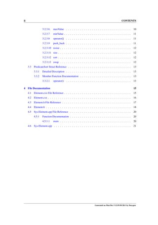 ii

CONTENTS
3.2.3.6

minValue . . . . . . . . . . . . . . . . . . . . . . . . . . . . . . . . . .

11

3.2.3.8

operator[] . . . . . . . . . . . . . . . . . . . . . . . . . . . . . . . . .

11

3.2.3.9

push_back . . . . . . . . . . . . . . . . . . . . . . . . . . . . . . . . .

11

3.2.3.10 resize . . . . . . . . . . . . . . . . . . . . . . . . . . . . . . . . . . . .

12

3.2.3.11 size . . . . . . . . . . . . . . . . . . . . . . . . . . . . . . . . . . . . .

12

3.2.3.12 sort . . . . . . . . . . . . . . . . . . . . . . . . . . . . . . . . . . . . .

12

3.2.3.13 swap . . . . . . . . . . . . . . . . . . . . . . . . . . . . . . . . . . . .

12

PredicateSort Struct Reference . . . . . . . . . . . . . . . . . . . . . . . . . . . . . . . .

13

3.3.1

Detailed Description . . . . . . . . . . . . . . . . . . . . . . . . . . . . . . . . .

13

3.3.2

Member Function Documentation . . . . . . . . . . . . . . . . . . . . . . . . . .

13

3.3.2.1
4

10

3.2.3.7

3.3

maxValue . . . . . . . . . . . . . . . . . . . . . . . . . . . . . . . . .

13

operator() . . . . . . . . . . . . . . . . . . . . . . . . . . . . . . . . .

File Documentation

15

4.1

Element.cxx File Reference . . . . . . . . . . . . . . . . . . . . . . . . . . . . . . . . . .

15

4.2

Element.cxx . . . . . . . . . . . . . . . . . . . . . . . . . . . . . . . . . . . . . . . . . .

16

4.3

Element.h File Reference . . . . . . . . . . . . . . . . . . . . . . . . . . . . . . . . . . .

17

4.4

Element.h . . . . . . . . . . . . . . . . . . . . . . . . . . . . . . . . . . . . . . . . . . .

18

4.5

Sys-Element.cpp File Reference . . . . . . . . . . . . . . . . . . . . . . . . . . . . . . .

20

4.5.1

Function Documentation . . . . . . . . . . . . . . . . . . . . . . . . . . . . . . .

20

4.5.1.1

main . . . . . . . . . . . . . . . . . . . . . . . . . . . . . . . . . . . .

20

Sys-Element.cpp . . . . . . . . . . . . . . . . . . . . . . . . . . . . . . . . . . . . . . .

21

4.6

Generated on Mon Dec 5 12:55:58 2011 by Doxygen

 