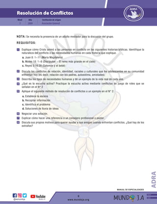 Resolución de Conflictos
Institución de origen
Nivel Año
2009 Asociación General
3
@wsmundoja Mundo J.A www.mundoja.org
MANUAL DE ESPECIALIDADES
Explique cómo Cristo animó a las personas en conflicto en las siguientes historias bíblicas. Identifique la
naturaleza del conflicto o las necesidades humanas en cada historia que explique.
Discuta los conflictos de relación, identidad, raciales y culturales que los adolescentes en su comunidad
enfrentan hoy (es decir, relación con los padres, autoestima, amistades).
Describa los tipos de necesidades humanas y dé un ejemplo de la vida real de cada uno.
¿Qué es la escucha activa? Practique la escucha activa mediante conflictos de juego de roles que se
señalan en el N° 2
Aplique el siguiente método de resolución de conflictos a un ejemplo en el N° 2:
Negociar una solución.
Explicar cómo hacer una referencia a un consejero profesional o pastor.
Discuta sus propios motivos para querer ayudar a sus amigos cuando enfrentan conflictos. ¿Qué hay de los
extraños?
Juan 8: 1-11 (María Magdalena)
Mateo 18: 1-6 (Discípulos - El reino más grande en el cielo)
Reyes 3:16:28 (Salomón y el bebé)
REQUISITOS:
NOTA:
1
2
5
6
3
4
7
8
a.
b.
c.
Establece la escena
Recopilar información
Identifica el problema
Soluciones de lluvia de ideas
a.
b.
c.
d.
ADRA
INICIO
ADRA
Se necesita la presencia de un adulto mediador para la discusión del grupo.
8
 