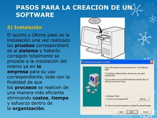PASOS PARA LA CREACION DE UN
SOFTWARE
5) Instalación
El quinto y último paso es la
instalación una vez realizado
las pruebas correspondient
es al sistema y haberlo
corregido totalmente se
procede a la instalación del
mismo ya en la
empresa para su uso
correspondiente, todo con la
finalidad de que
los procesos se realicen de
una manera más eficiente
eliminando costos, tiempo
y esfuerzo dentro de
la organización.
 