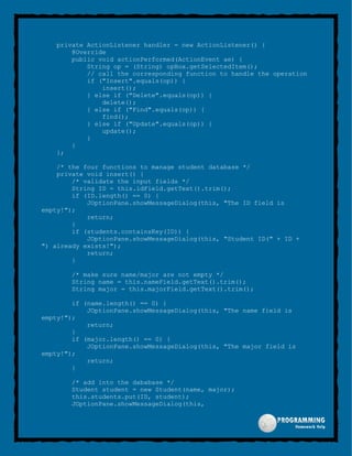 private ActionListener handler = new ActionListener() {
@Override
public void actionPerformed(ActionEvent ae) {
String op = (String) opBox.getSelectedItem();
// call the corresponding function to handle the operation
if ("Insert".equals(op)) {
insert();
} else if ("Delete".equals(op)) {
delete();
} else if ("Find".equals(op)) {
find();
} else if ("Update".equals(op)) {
update();
}
}
};
/* the four functions to manage student database */
private void insert() {
/* validate the input fields */
String ID = this.idField.getText().trim();
if (ID.length() == 0) {
JOptionPane.showMessageDialog(this, "The ID field is
empty!");
return;
}
if (students.containsKey(ID)) {
JOptionPane.showMessageDialog(this, "Student ID(" + ID +
") already exists!");
return;
}
/* make sure name/major are not empty */
String name = this.nameField.getText().trim();
String major = this.majorField.getText().trim();
if (name.length() == 0) {
JOptionPane.showMessageDialog(this, "The name field is
empty!");
return;
}
if (major.length() == 0) {
JOptionPane.showMessageDialog(this, "The major field is
empty!");
return;
}
/* add into the dababase */
Student student = new Student(name, major);
this.students.put(ID, student);
JOptionPane.showMessageDialog(this,
 