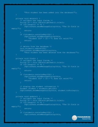 "This student has been added into the database!");
}
private void delete() {
/* validate the input fields */
String ID = this.idField.getText().trim();
if (ID.length() == 0) {
JOptionPane.showMessageDialog(this, "The ID field is
empty!");
return;
}
if (!students.containsKey(ID)) {
JOptionPane.showMessageDialog(this,
"Student ID(" + ID + ") does not exist!");
return;
}
/* delete from the database */
this.students.remove(ID);
JOptionPane.showMessageDialog(this,
"This student has been deleted from the database!");
}
private void find() {
/* validate the input fields */
String ID = this.idField.getText().trim();
if (ID.length() == 0) {
JOptionPane.showMessageDialog(this, "The ID field is
empty!");
return;
}
if (!students.containsKey(ID)) {
JOptionPane.showMessageDialog(this,
"Student ID(" + ID + ") does not exist!");
return;
}
/* display the student information */
Student student = students.get(ID);
JOptionPane.showMessageDialog(this, student.toString());
}
private void update() {
/* validate the input fields */
String ID = this.idField.getText().trim();
if (ID.length() == 0) {
JOptionPane.showMessageDialog(this, "The ID field is
empty!");
return;
}
if (!students.containsKey(ID)) {
JOptionPane.showMessageDialog(this,
 