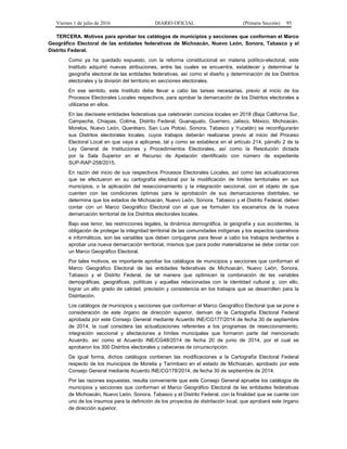 Viernes 1 de julio de 2016 DIARIO OFICIAL (Primera Sección) 95
TERCERA. Motivos para aprobar los catálogos de municipios y secciones que conforman el Marco
Geográfico Electoral de las entidades federativas de Michoacán, Nuevo León, Sonora, Tabasco y el
Distrito Federal.
Como ya ha quedado expuesto, con la reforma constitucional en materia político-electoral, este
Instituto adquirió nuevas atribuciones, entre las cuales se encuentra, establecer y determinar la
geografía electoral de las entidades federativas, así como el diseño y determinación de los Distritos
electorales y la división del territorio en secciones electorales.
En ese sentido, este Instituto debe llevar a cabo las tareas necesarias, previo al inicio de los
Procesos Electorales Locales respectivos, para aprobar la demarcación de los Distritos electorales a
utilizarse en ellos.
En las diecisiete entidades federativas que celebrarán comicios locales en 2018 (Baja California Sur,
Campeche, Chiapas, Colima, Distrito Federal, Guanajuato, Guerrero, Jalisco, México, Michoacán,
Morelos, Nuevo León, Querétaro, San Luis Potosí, Sonora, Tabasco y Yucatán) se reconfigurarán
sus Distritos electorales locales, cuyos trabajos deberán realizarse previo al inicio del Proceso
Electoral Local en que vaya a aplicarse, tal y como se establece en el artículo 214, párrafo 2 de la
Ley General de Instituciones y Procedimientos Electorales, así como la Resolución dictada
por la Sala Superior en el Recurso de Apelación identificado con número de expediente
SUP-RAP-258/2015.
En razón del inicio de sus respectivos Procesos Electorales Locales, así como las actualizaciones
que se efectuaron en su cartografía electoral por la modificación de límites territoriales en sus
municipios, o la aplicación del reseccionamiento y la integración seccional, con el objeto de que
cuenten con las condiciones óptimas para la aprobación de sus demarcaciones distritales, se
determina que los estados de Michoacán, Nuevo León, Sonora, Tabasco y el Distrito Federal, deben
contar con un Marco Geográfico Electoral con el que se formulen los escenarios de la nueva
demarcación territorial de los Distritos electorales locales.
Bajo ese tenor, las restricciones legales, la dinámica demográfica, la geografía y sus accidentes, la
obligación de proteger la integridad territorial de las comunidades indígenas y los aspectos operativos
e informáticos, son las variables que deben conjugarse para llevar a cabo los trabajos tendientes a
aprobar una nueva demarcación territorial, mismos que para poder materializarse se debe contar con
un Marco Geográfico Electoral.
Por tales motivos, es importante aprobar los catálogos de municipios y secciones que conforman el
Marco Geográfico Electoral de las entidades federativas de Michoacán, Nuevo León, Sonora,
Tabasco y el Distrito Federal, de tal manera que optimicen la combinación de las variables
demográficas, geográficas, políticas y aquellas relacionadas con la identidad cultural y, con ello,
lograr un alto grado de calidad, precisión y consistencia en los trabajos que se desarrollen para la
Distritación.
Los catálogos de municipios y secciones que conforman el Marco Geográfico Electoral que se pone a
consideración de este órgano de dirección superior, derivan de la Cartografía Electoral Federal
aprobada por este Consejo General mediante Acuerdo INE/CG177/2014 de fecha 30 de septiembre
de 2014, la cual considera las actualizaciones referentes a los programas de reseccionamiento,
integración seccional y afectaciones a límites municipales que formaron parte del mencionado
Acuerdo, así como el Acuerdo INE/CG48/2014 de fecha 20 de junio de 2014, por el cual se
aprobaron los 300 Distritos electorales y cabeceras de circunscripción.
De igual forma, dichos catálogos contienen las modificaciones a la Cartografía Electoral Federal
respecto de los municipios de Morelia y Tarímbaro en el estado de Michoacán, aprobado por este
Consejo General mediante Acuerdo INE/CG178/2014, de fecha 30 de septiembre de 2014.
Por las razones expuestas, resulta conveniente que este Consejo General apruebe los catálogos de
municipios y secciones que conforman el Marco Geográfico Electoral de las entidades federativas
de Michoacán, Nuevo León, Sonora, Tabasco y el Distrito Federal, con la finalidad que se cuente con
uno de los insumos para la definición de los proyectos de distritación local, que aprobará este órgano
de dirección superior.
 