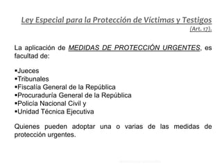 La aplicación de MEDIDAS DE PROTECCIÓN URGENTES, es
facultad de:
Jueces
Tribunales
Fiscalía General de la República
Procuraduría General de la República
Policía Nacional Civil y
Unidad Técnica Ejecutiva
Quienes pueden adoptar una o varias de las medidas de
protección urgentes.
Ley Especial para la Protección de Víctimas y Testigos
(Art. 17).
MINISTERIO DE EDUCACIÓN.
 