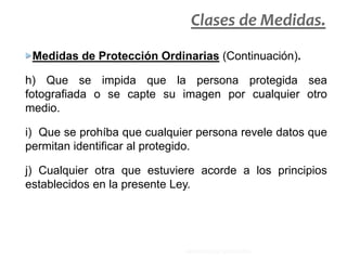 Medidas de Protección Ordinarias (Continuación).
h) Que se impida que la persona protegida sea
fotografiada o se capte su imagen por cualquier otro
medio.
i) Que se prohíba que cualquier persona revele datos que
permitan identificar al protegido.
j) Cualquier otra que estuviere acorde a los principios
establecidos en la presente Ley.
Clases de Medidas.
MINISTERIO DE EDUCACIÓN.
 