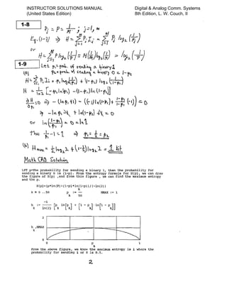 LET p--The probability for sending a binary 1, then the probability for
sending a binary 0 is (l-p). From the entropy formula for H(p), we can draw
the figure of R(p) ,and from this figure , we can find the maximum entropy
and the p.
R(p)=(p*ln(P)+(1-p)*ln(1-p»j(-ln(2»
k := 0 •• 50 P
k
:=
k
-
50
HMAX := 1
h
k
-1
: = - ­
In(2)
2
h ,HMAX I------+-----:=--+----=====--+------i
k
o
o P 1
k
From the .above figure, we know the maximum entropy is 1 where the
probability for sending 1 or 0 is 0.5.
INSTRUCTOR SOLUTIONS MANUAL
(United States Edition)
Digital & Analog Comm. Systems
8th Edition, L. W. Couch, II
 