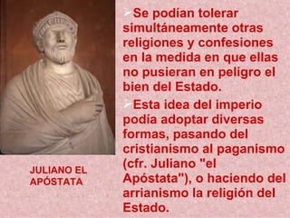 Se podían tolerar simultáneamente otras religiones y confesiones en la medida en que ellas no pusieran en peligro el bien del Estado. Esta idea del imperio podía adoptar diversas formas, pasando del cristianismo al paganismo (cfr. Juliano &quot;el Apóstata&quot;), o haciendo del arrianismo la religión del Estado.  JULIANO EL APÓSTATA 
