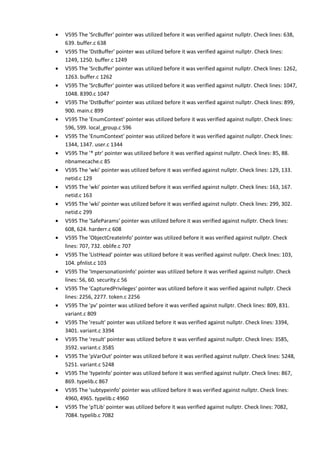 • V595 The 'SrcBuffer' pointer was utilized before it was verified against nullptr. Check lines: 638,
639. buffer.c 638
• V595 The 'DstBuffer' pointer was utilized before it was verified against nullptr. Check lines:
1249, 1250. buffer.c 1249
• V595 The 'SrcBuffer' pointer was utilized before it was verified against nullptr. Check lines: 1262,
1263. buffer.c 1262
• V595 The 'SrcBuffer' pointer was utilized before it was verified against nullptr. Check lines: 1047,
1048. 8390.c 1047
• V595 The 'DstBuffer' pointer was utilized before it was verified against nullptr. Check lines: 899,
900. main.c 899
• V595 The 'EnumContext' pointer was utilized before it was verified against nullptr. Check lines:
596, 599. local_group.c 596
• V595 The 'EnumContext' pointer was utilized before it was verified against nullptr. Check lines:
1344, 1347. user.c 1344
• V595 The '* ptr' pointer was utilized before it was verified against nullptr. Check lines: 85, 88.
nbnamecache.c 85
• V595 The 'wki' pointer was utilized before it was verified against nullptr. Check lines: 129, 133.
netid.c 129
• V595 The 'wki' pointer was utilized before it was verified against nullptr. Check lines: 163, 167.
netid.c 163
• V595 The 'wki' pointer was utilized before it was verified against nullptr. Check lines: 299, 302.
netid.c 299
• V595 The 'SafeParams' pointer was utilized before it was verified against nullptr. Check lines:
608, 624. harderr.c 608
• V595 The 'ObjectCreateInfo' pointer was utilized before it was verified against nullptr. Check
lines: 707, 732. oblife.c 707
• V595 The 'ListHead' pointer was utilized before it was verified against nullptr. Check lines: 103,
104. pfnlist.c 103
• V595 The 'ImpersonationInfo' pointer was utilized before it was verified against nullptr. Check
lines: 56, 60. security.c 56
• V595 The 'CapturedPrivileges' pointer was utilized before it was verified against nullptr. Check
lines: 2256, 2277. token.c 2256
• V595 The 'pv' pointer was utilized before it was verified against nullptr. Check lines: 809, 831.
variant.c 809
• V595 The 'result' pointer was utilized before it was verified against nullptr. Check lines: 3394,
3401. variant.c 3394
• V595 The 'result' pointer was utilized before it was verified against nullptr. Check lines: 3585,
3592. variant.c 3585
• V595 The 'pVarOut' pointer was utilized before it was verified against nullptr. Check lines: 5248,
5251. variant.c 5248
• V595 The 'typeInfo' pointer was utilized before it was verified against nullptr. Check lines: 867,
869. typelib.c 867
• V595 The 'subtypeinfo' pointer was utilized before it was verified against nullptr. Check lines:
4960, 4965. typelib.c 4960
• V595 The 'pTLib' pointer was utilized before it was verified against nullptr. Check lines: 7082,
7084. typelib.c 7082
 
