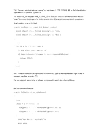 V501 There are identical sub-expressions 'src_tex->target != PIPE_TEXTURE_2D' to the left and to the
right of the '&&' operator. u_blit.c 421
The check "src_tex->target != PIPE_TEXTURE_2D" is executed twice. It's another constant that the
'target' term must be compared to for the second time. Otherwise this comparison is unnecessary.
Here's another error of this kind:
static boolean is_legal_int_format_combo(
const struct util_format_description *src,
const struct util_format_description *dst )
{
....
for (i = 0; i < nr; i++) {
/* The signs must match. */
if (src->channel[i].type != src->channel[i].type) {
return FALSE;
}
....
}
V501 There are identical sub-expressions 'src->channel[i].type' to the left and to the right of the '!='
operator. translate_generic.c 776
The correct check seems to be as follows: src->channel[i].type != dst->channel[i].type.
And one more similar error:
static GpStatus draw_poly(....)
{
....
if((i + 2 >= count) ||
!(types[i + 1] & PathPointTypeBezier) ||
!(types[i + 1] & PathPointTypeBezier))
{
ERR("Bad bezier pointsn");
goto end;
 