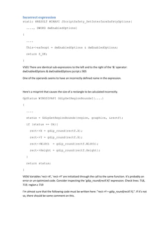 Incorrect expression
static HRESULT WINAPI JScriptSafety_SetInterfaceSafetyOptions(
...., DWORD dwEnabledOptions)
{
....
This->safeopt = dwEnabledOptions & dwEnabledOptions;
return S_OK;
}
V501 There are identical sub-expressions to the left and to the right of the '&' operator:
dwEnabledOptions & dwEnabledOptions jscript.c 905
One of the operands seems to have an incorrectly defined name in the expression.
Here's a misprint that causes the size of a rectangle to be calculated incorrectly.
GpStatus WINGDIPAPI GdipGetRegionBoundsI(....)
{
....
status = GdipGetRegionBounds(region, graphics, &rectf);
if (status == Ok){
rect->X = gdip_round(rectf.X);
rect->Y = gdip_round(rectf.X);
rect->Width = gdip_round(rectf.Width);
rect->Height = gdip_round(rectf.Height);
}
return status;
}
V656 Variables 'rect->X', 'rect->Y' are initialized through the call to the same function. It's probably an
error or un-optimized code. Consider inspecting the 'gdip_round(rectf.X)' expression. Check lines: 718,
719. region.c 719
I'm almost sure that the following code must be written here: "rect->Y = gdip_round(rectf.Y);". If it's not
so, there should be some comment on this.
 