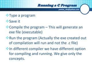 yantox_ska@yahoo.com
Type a program
Save it
Compile the program – This will generate an
exe file (executable)
Run the program (Actually the exe created out
of compilation will run and not the .c file)
In different compiler we have different option
for compiling and running. We give only the
concepts.
Running a C Program
 