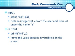 yantox_ska@yahoo.com
Input
 scanf(“%d”,&a);
 Gets an integer value from the user and stores it
under the name “a”
Output
 printf(“%d”,a)
 Prints the value present in variable a on the
screen
Basic Commands C++
 