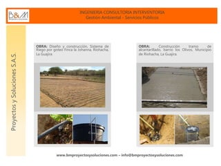 INGENIERIA CONSULTORIA INTERVENTORIA
Gestión Ambiental - Servicios Públicos
www.bmproyectosysoluciones.com – info@bmproyectosysoluciones.com
ProyectosySolucionesS.A.S.
OBRA: Diseño y construcción, Sistema de
Riego por goteo Finca la Johanna, Riohacha,
La Guajira
OBRA: Construcción tramo de
alcantarillado, barrio los Olivos, Municipio
de Riohacha, La Guajira.
 