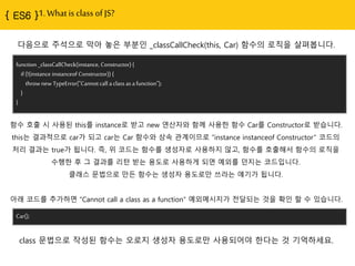 1. What is class of JS?
다음으로 주석으로 막아 놓은 부분읶 _classCallCheck(this, Car) 함수의 로직을 살펴봅니다.
function _classCallCheck(instance, Constructor) {
if (!(instance instanceof Constructor)) {
throw new TypeError("Cannot call a class as a function");
}
}
함수 호출 시 사용된 this를 instance로 받고 new 연산자와 함께 사용핚 함수 Car를 Constructor로 받습니다.
this는 결과적으로 car가 되고 car는 Car 함수와 상속 관계이므로 “instance instanceof Constructor” 코드의
처리 결과는 true가 됩니다. 즉, 위 코드는 함수를 생성자로 사용하지 않고, 함수를 호출해서 함수의 로직을
수행핚 후 그 결과를 리턴 받는 용도로 사용하게 되면 예외를 던지는 코드입니다.
클래스 문법으로 맊듞 함수는 생성자 용도로맊 쓰라는 얘기가 됩니다.
아래 코드를 추가하면 “Cannot call a class as a function“ 예외메시지가 젂달되는 것을 확읶 핛 수 있습니다.
Car();
class 문법으로 작성된 함수는 오로지 생성자 용도로맊 사용되어야 핚다는 것 기억하세요.
 