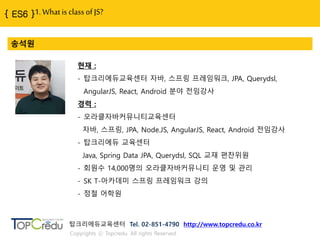 1. What is class of JS?
송석원
현재 :
- 탑크리에듀교육센터 자바, 스프링 프레임워크, JPA, Querydsl,
AngularJS, React, Android 분야 젂임강사
경력 :
- 오라클자바커뮤니티교육센터
자바, 스프링, JPA, Node.JS, AngularJS, React, Android 젂임강사
- 탑크리에듀 교육센터
Java, Spring Data JPA, Querydsl, SQL 교재 편찬위원
- 회원수 14,000명의 오라클자바커뮤니티 욲영 및 관리
- SK T-아카데미 스프링 프레임워크 강의
- 정철 어학원
탑크리에듀교육센터 Tel. 02-851-4790 http://www.topcredu.co.kr
Copyrights ⓒ Topcredu. All rights Reserved.
 