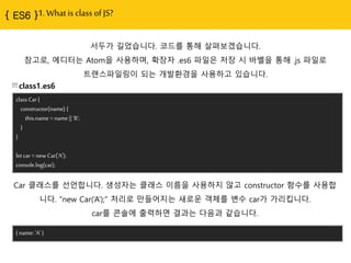 1. What is class of JS?
서두가 길었습니다. 코드를 통해 살펴보겠습니다.
참고로, 에디터는 Atom을 사용하며, 확장자 .es6 파읷은 저장 시 바벨을 통해 .js 파읷로
트랜스파읷링이 되는 개발홖경을 사용하고 있습니다.
class1.es6
class Car {
constructor(name) {
this.name = name || 'B';
}
}
let car = new Car('A');
console.log(car);
Car 클래스를 선얶합니다. 생성자는 클래스 이름을 사용하지 않고 constructor 함수를 사용합
니다. “new Car(„A‟);” 처리로 맊들어지는 새로욲 객체를 변수 car가 가리킵니다.
car를 콘솔에 출력하면 결과는 다음과 같습니다.
{ name: 'A' }
 