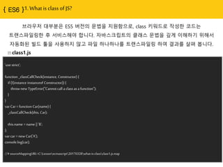 1. What is class of JS?
브라우저 대부분은 ES5 버젂의 문법을 지원함으로, class 키워드로 작성핚 코드는
트랜스파읷링핚 후 서비스해야 합니다. 자바스크립트의 클래스 문법을 깊게 이해하기 위해서
자동화된 빌드 툴을 사용하지 않고 파읷 하나하나를 트랜스파읷링 하여 결과를 살펴 봅니다.
class1.js
'use strict';
function _classCallCheck(instance, Constructor) {
if (!(instance instanceof Constructor)) {
throw new TypeError("Cannot call a class as a function");
}
}
var Car = function Car(name) {
_classCallCheck(this, Car);
this.name = name || 'B';
};
var car = new Car('A');
console.log(car);
//# sourceMappingURL=C:Lessonecmascript20170328what-is-classclass1.js.map
 