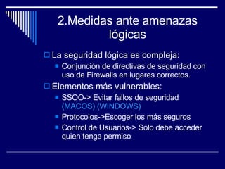 2.Medidas ante amenazas lógicas La seguridad lógica es compleja: Conjunción de directivas de seguridad con uso de Firewalls en lugares correctos. Elementos más vulnerables: SSOO-> Evitar fallos de seguridad  (MACOS)   (WINDOWS) Protocolos->Escoger los más seguros Control de Usuarios-> Solo debe acceder quien tenga permiso 