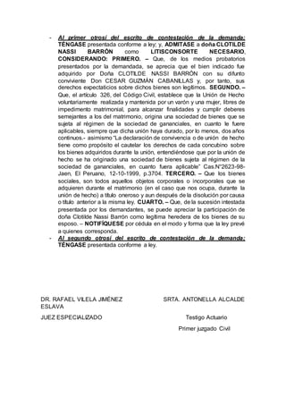 - Al primer otrosí del escrito de contestación de la demanda;
TÉNGASE presentada conforme a ley; y, ADMITASE a doña CLOTILDE
NASSI BARRÓN como LITISCONSORTE NECESARIO,
CONSIDERANDO: PRIMERO. – Que, de los medios probatorios
presentados por la demandada, se aprecia que el bien indicado fue
adquirido por Doña CLOTILDE NASSI BARRÓN con su difunto
conviviente Don CESAR GUZMÁN CABANILLAS y, por tanto, sus
derechos expectaticios sobre dichos bienes son legítimos. SEGUNDO. –
Que, el artículo 326, del Código Civil, establece que la Unión de Hecho
voluntariamente realizada y mantenida por un varón y una mujer, libres de
impedimento matrimonial, para alcanzar finalidades y cumplir deberes
semejantes a los del matrimonio, origina una sociedad de bienes que se
sujeta al régimen de la sociedad de gananciales, en cuanto le fuere
aplicables, siempre que dicha unión haya durado, por lo menos, dos años
continuos.- asimismo “La declaración de convivencia o de unión de hecho
tiene como propósito el cautelar los derechos de cada concubino sobre
los bienes adquiridos durante la unión, entendiéndose que por la unión de
hecho se ha originado una sociedad de bienes sujeta al régimen de la
sociedad de gananciales, en cuanto fuera aplicable” Cas.N°2623-98-
Jaen, El Peruano, 12-10-1999, p.3704. TERCERO. – Que los bienes
sociales, son todos aquellos objetos corporales o incorporales que se
adquieren durante el matrimonio (en el caso que nos ocupa, durante la
unión de hecho) a título oneroso y aun después de la disolución por causa
o título anterior a la misma ley. CUARTO. – Que, de la sucesión intestada
presentada por los demandantes, se puede apreciar la participación de
doña Clotilde Nassi Barrón como legítima heredera de los bienes de su
esposo. – NOTIFÍQUESE por cédula en el modo y forma que la ley prevé
a quienes corresponda.
- Al segundo otrosí del escrito de contestación de la demanda;
TÉNGASE presentada conforme a ley.
DR. RAFAEL VILELA JIMÉNEZ SRTA. ANTONELLA ALCALDE
ESLAVA
JUEZ ESPECIALIZADO Testigo Actuario
Primer juzgado Civil
 