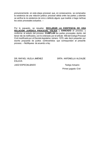 pronunciamiento en esta etapa procesal, que, en consecuencia, se comprueba
la existencia de una relación jurídica procesal válida entre las partes y además
se verifica la no existencia de vicio o defecto alguno que invalide o haga ineficaz
los actos procesales actuados. –
Por lo expuesto, se resuelve: DECLARAR LA EXISTENCIA DE UNA
RELACIÓN JURÍDICA PROCESAL VÁLIDA y SANEADO el proceso; y
conforme al estado del proceso: CUMPLAN las partes procesales dentro del
tercer día de notificados, con lo ordenado por el artículo 468 del Código Procesal
Civil modificado por el Decreto legislativo número 1070, vale decir presentar por
escrito propuesta de puntos controvertidos que correspondan al presente
proceso. – Notifíquese de acuerdo a ley.
DR. RAFAEL VILELA JIMÉNEZ SRTA. ANTONELLA ALCALDE
ESLAVA
JUEZ ESPECIALIZADO Testigo Actuario
Primer juzgado Civil
 