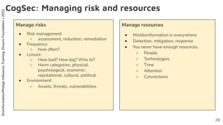 Disinformation/Malign
Inﬂuence
Training,
Disarm
Foundation
|
2022
CogSec: Managing risk and resources
Manage risks
● Risk management
○ assessment, reduction, remediation
● Frequency:
○ how often?
● Losses:
○ How bad? How big? Who to?
○ Harm categories: physical,
psychological, economic,
reputational, cultural, political
● Environment
○ Assets, threats, vulnerabilities
Manage resources
● Mis/disinformation is everywhere
● Detection, mitigation, response
● You never have enough resources
○ People
○ Technologies
○ Time
○ Attention
○ Connections
28
 