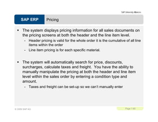 SAP ERP
SAP University Alliances
Page 1-80© 2009 SAP AG
Pricing
The system displays pricing information for all sales documents on
the pricing screens at both the header and the line item level.
- Header pricing is valid for the whole order it is the cumulative of all line
items within the order
- Line item pricing is for each specific material.
The system will automatically search for price, discounts,
surcharges, calculate taxes and freight. You have the ability to
manually manipulate the pricing at both the header and line item
level within the sales order by entering a condition type and
amount.
- Taxes and freight can be set-up so we can’t manually enter
 