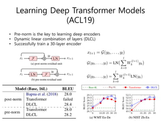 Learning Deep Transformer Models
(ACL19)
• Pre-norm is the key to learning deep encoders
• Dynamic linear combination of layers (DLCL)
• Successfully train a 30-layer encoder
 