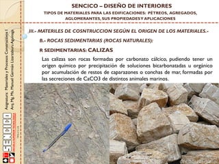 SENCICO – DISEÑO DE INTERIORES

Asignatura: Materiales y Procesos Constructivos I
Arq. Mg. Ms. Manuel Germán Lizarzaburu Aguinaga

TIPOS DE MATERIALES PARA LAS EDIFICACIONES: PÉTREOS, AGREGADOS,
AGLOMERANTES, SUS PROPIEDADES Y APLICACIONES

III.- MATERILES DE COSNTRUCCION SEGÚN EL ORIGEN DE LOS MATERIALES.B.- ROCAS SEDIMENTARIAS (ROCAS NATURALES):
R SEDIMENTARIAS: CALIZAS

Las calizas son rocas formadas por carbonato cálcico, pudiendo tener un
origen químico por precipitación de soluciones bicarbonatadas u orgánico
por acumulación de restos de caparazones o conchas de mar, formadas por
las secreciones de CaCO3 de distintos animales marinos.

 