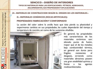 SENCICO – DISEÑO DE INTERIORES

Asignatura: Materiales y Procesos Constructivos I
Arq. Mg. Ms. Manuel Germán Lizarzaburu Aguinaga

TIPOS DE MATERIALES PARA LAS EDIFICACIONES: PÉTREOS, AGREGADOS,
AGLOMERANTES, SUS PROPIEDADES Y APLICACIONES

III.- MATERILES DE COSNTRUCCION SEGÚN EL ORIGEN DE LOS MATERIALES.D.- MATERIALES CERÁMICOS (ROCAS ARTIFICIALES):
PROPIEDADES FABRICACIÓN Y CONFORMADO

La acción del calor sobre la arcilla hace que ésta pierda su plasticidad y
experimente cambios en sus propiedades, las cuales dependerán del tiempo y
temperatura de cocción, así como de las sustancias añadidas.
En general, las propiedades
más características de los
materiales cerámicos son:
elevado punto de fusión,
mayor que el de los metales;
baja conductividad térmica,
en general son duros pero
frágiles;
resistentes
al
desgaste, sirviendo como
materiales abrasivos; poseen
una gran estabilidad química y
frente
a
los
agentes
medioambientales.

 