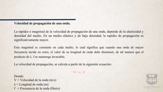Velocidad de propagación de una onda.
La rapidez o magnitud de la velocidad de propagación de una onda, depende de la elasticidad y
densidad del medio. En un medio elástico y de baja densidad, la rapidez de propagación es
significativamente mayor.
Esta magnitud es constante en cada medio, lo cual significa que cuando una onda de mayor
frecuencia incide en estos, el valor de su longitud de onda debe disminuir, de tal manera que el
producto de λ. f se mantenga invariable.
La velocidad de propagación, se calcula a partir de la siguiente ecuación:
V = λ . f
Donde:
V = Velocidad de la onda (m/s)
λ = Longitud de onda (m)
f = Frecuencia de la onda (Hertz)
 