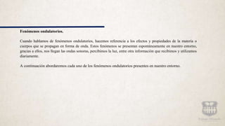 Fenómenos ondulatorios.
Cuando hablamos de fenómenos ondulatorios, hacemos referencia a los efectos y propiedades de la materia o
cuerpos que se propagan en forma de onda. Estos fenómenos se presentan espontáneamente en nuestro entorno,
gracias a ellos, nos llegan las ondas sonoras, percibimos la luz, entre otra información que recibimos y utilizamos
diariamente.
A continuación abordaremos cada uno de los fenómenos ondulatorios presentes en nuestro entorno.
 