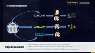 Recogiendo mis ganancias
 Puedes elegir en recibir oro, dinero o incluso pagar nuevos contratos propios con el saldo acumulado.
 Si quieres oro, Goldbex te lo deposita en la plataforma Bitgold que te envía el oro a casa (mínimo 10 gramos).
 El Oro también lo puedes tener en deposito y solicitar su envío cuando estimes oportuno.
 Si quieres dinero, la compañía te puede recomprar el oro y enviarte el dinero por Neteller, Bitgold o Transferencia bancaria.
Elige Oro o dinero
 