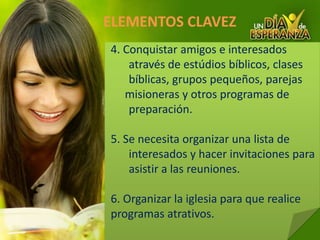 ELEMENTOS CLAVEZ 4. Conquistar amigos e interesados através de estúdios bíblicos, clases bíblicas, grupos pequeños, parejas     misioneras y otros programas de preparación.5. Se necesita organizar una lista de interesados y hacer invitaciones para asistir a las reuniones.6. Organizar la iglesia para que realice programas atrativos.