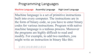 Programming Languages
Machine Language Assembly Language High-Level Language
12
Machine language is a set of primitive instructions
built into every computer. The instructions are in
the form of binary code, so you have to enter binary
codes for various instructions. Program with native
machine language is a tedious process. Moreover
the programs are highly difficult to read and
modify. For example, to add two numbers, you
might write an instruction in binary like this:
1101101010011010
 