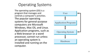 Operating Systems
The operating system (OS) is a
program that manages and
controls a computer’s activities.
The popular operating
systems for general-purpose
computers are Microsoft
Windows, Mac OS, and Linux.
Application programs, such as
a Web browser or a word
processor, cannot run unless
an operating system is
installed and running on the
computer.
19
 
