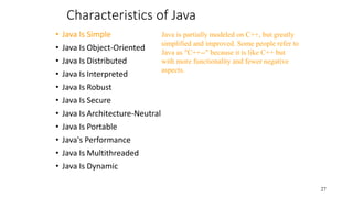 Characteristics of Java
• Java Is Simple
• Java Is Object-Oriented
• Java Is Distributed
• Java Is Interpreted
• Java Is Robust
• Java Is Secure
• Java Is Architecture-Neutral
• Java Is Portable
• Java's Performance
• Java Is Multithreaded
• Java Is Dynamic
27
Java is partially modeled on C++, but greatly
simplified and improved. Some people refer to
Java as "C++--" because it is like C++ but
with more functionality and fewer negative
aspects.
 